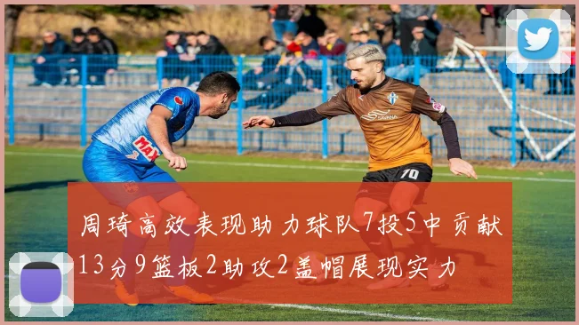 周琦高效表现助力球队7投5中贡献13分9篮板2助攻2盖帽展现实力