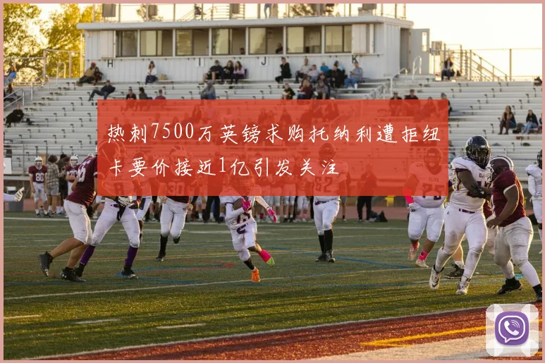 热刺7500万英镑求购托纳利遭拒纽卡要价接近1亿引发关注