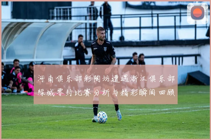 河南俱乐部彩陶坊遭遇浙江俱乐部绿城零封比赛分析与精彩瞬间回顾