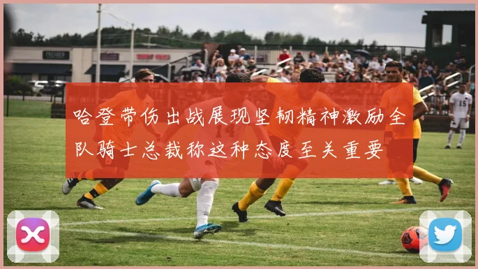 哈登带伤出战展现坚韧精神激励全队骑士总裁称这种态度至关重要