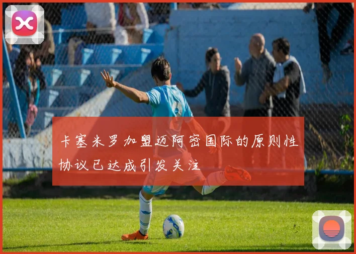 卡塞米罗加盟迈阿密国际的原则性协议已达成引发关注