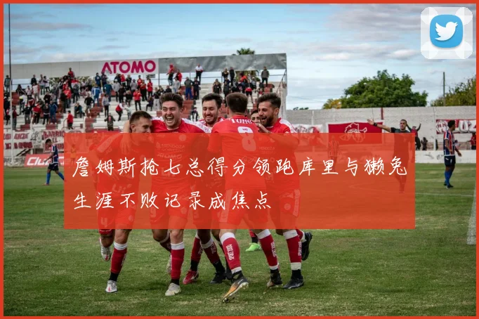 詹姆斯抢七总得分领跑库里与獭兔生涯不败记录成焦点