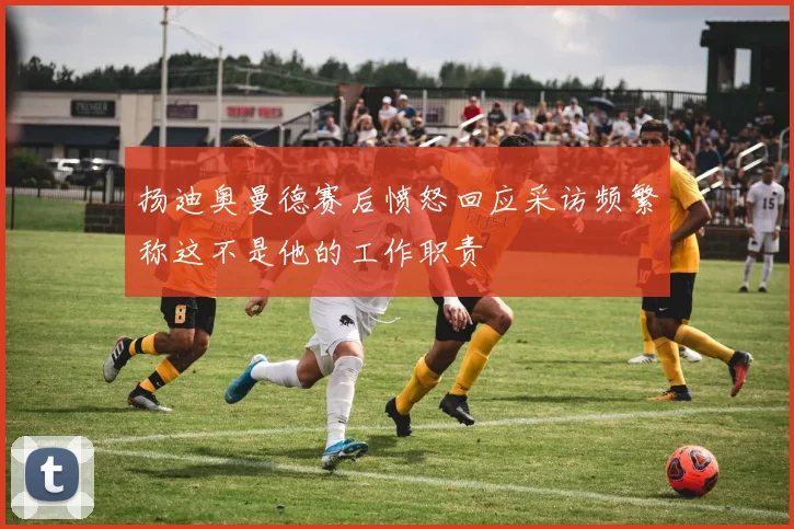 扬迪奥曼德赛后愤怒回应采访频繁称这不是他的工作职责