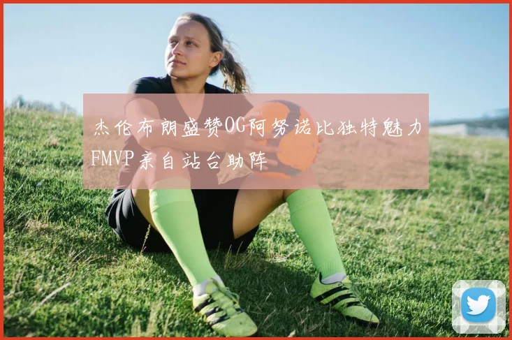 杰伦布朗盛赞OG阿努诺比独特魅力FMVP亲自站台助阵