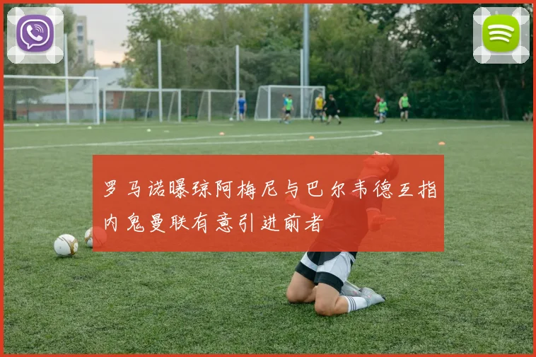 罗马诺曝琼阿梅尼与巴尔韦德互指内鬼曼联有意引进前者