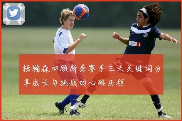 杨瀚森回顾新秀赛季三大关键词分享成长与挑战的心路历程