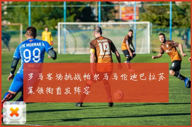 罗马客场挑战帕尔马马伦迪巴拉苏莱领衔首发阵容