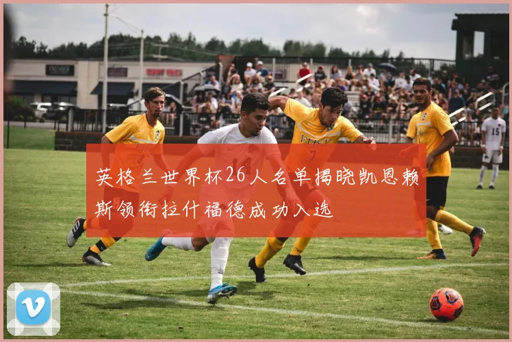 英格兰世界杯26人名单揭晓凯恩赖斯领衔拉什福德成功入选