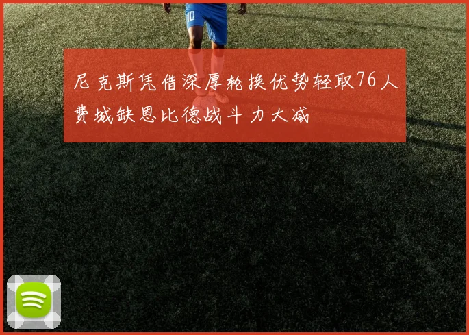 尼克斯凭借深厚轮换优势轻取76人费城缺恩比德战斗力大减