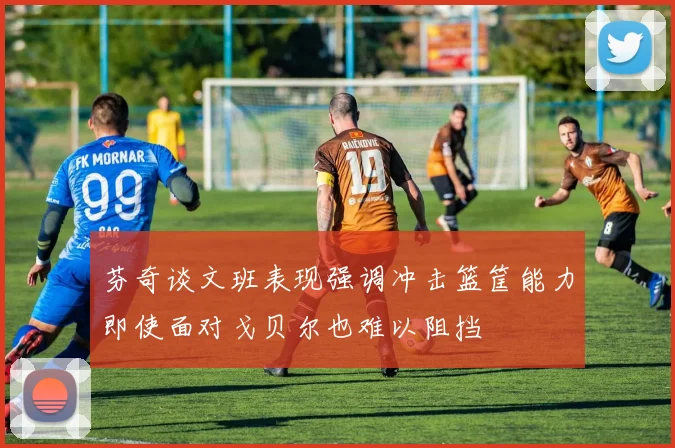 芬奇谈文班表现强调冲击篮筐能力即使面对戈贝尔也难以阻挡