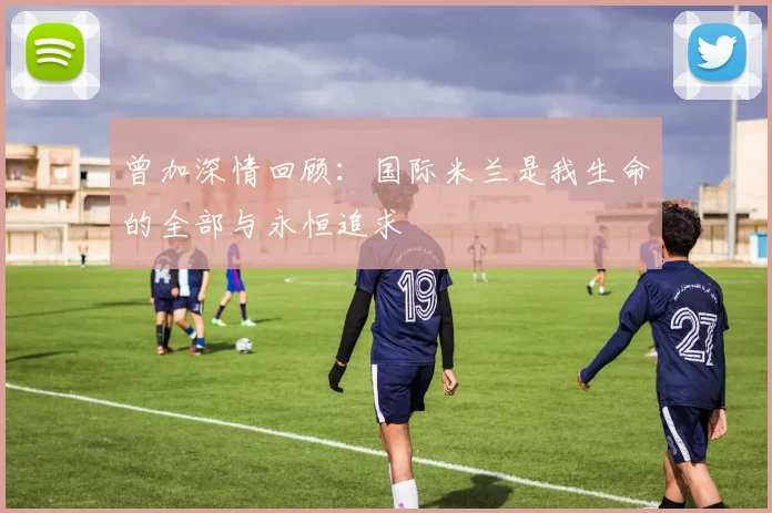 曾加深情回顾：国际米兰是我生命的全部与永恒追求