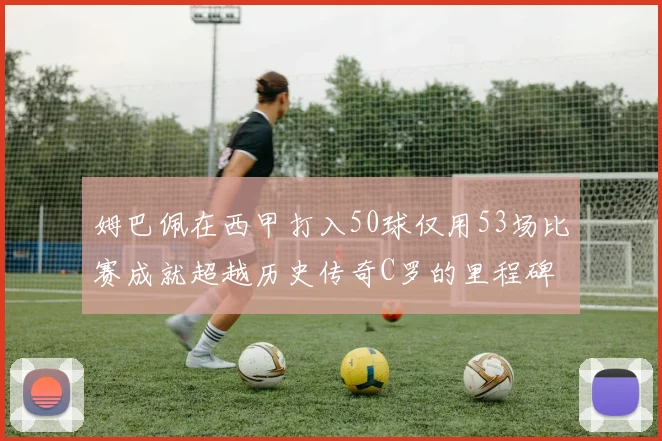 姆巴佩在西甲打入50球仅用53场比赛成就超越历史传奇C罗的里程碑