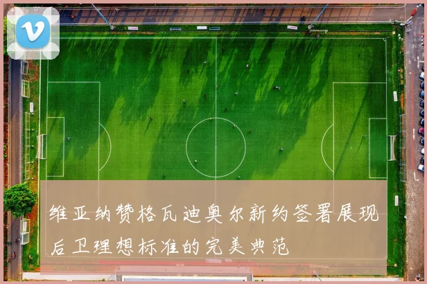 维亚纳赞格瓦迪奥尔新约签署展现后卫理想标准的完美典范
