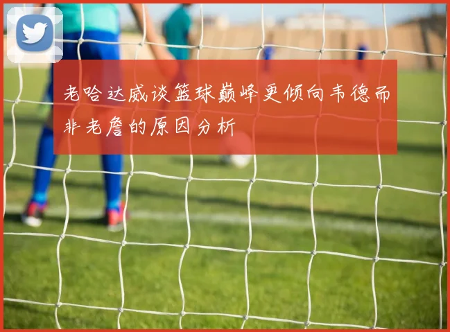 老哈达威谈篮球巅峰更倾向韦德而非老詹的原因分析