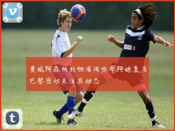 曼城阿森纳利物浦询价布阿迪皇马巴黎密切关注其动态