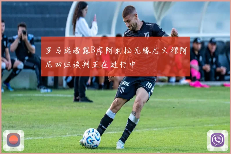 罗马诺透露B席阿利松无缘尤文穆阿尼回归谈判正在进行中