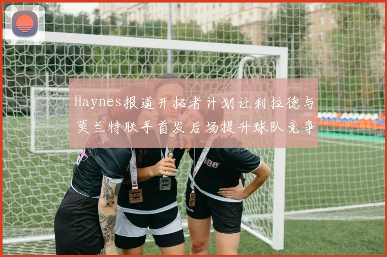 Haynes报道开拓者计划让利拉德与莫兰特联手首发后场提升球队竞争力