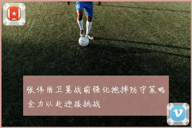 张伟丽卫冕战前强化抱摔防守策略全力以赴迎接挑战