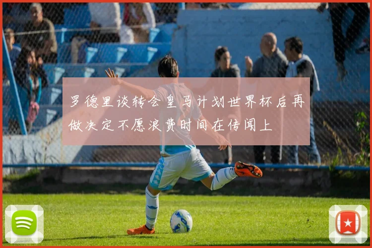 罗德里谈转会皇马计划世界杯后再做决定不愿浪费时间在传闻上