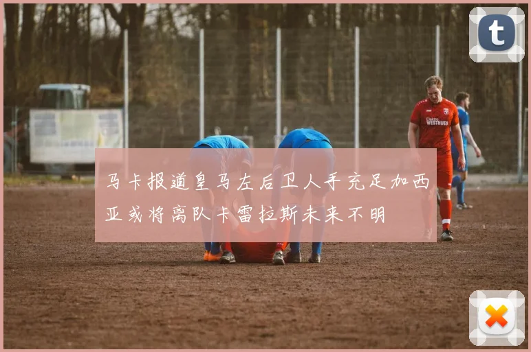 马卡报道皇马左后卫人手充足加西亚或将离队卡雷拉斯未来不明