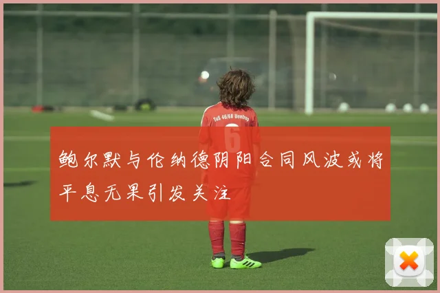 鲍尔默与伦纳德阴阳合同风波或将平息无果引发关注