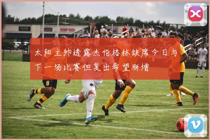 太阳主帅透露杰伦格林缺席今日与下一场比赛但复出希望渐增