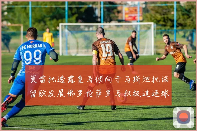 莫雷托透露皇马倾向于马斯坦托诺留欧发展佛罗伦萨罗马积极追逐球员