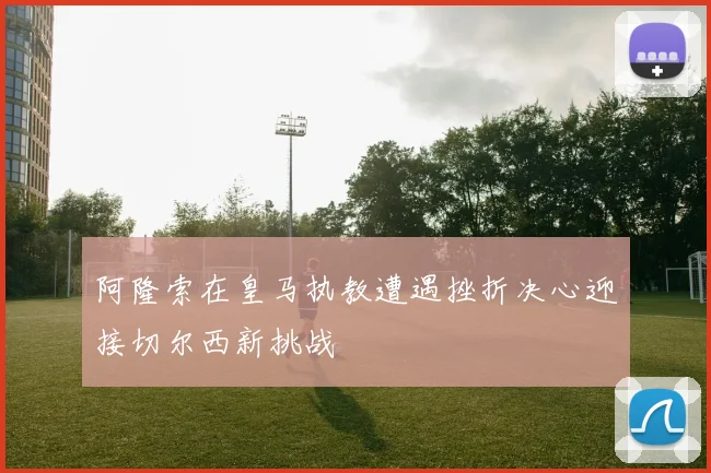 阿隆索在皇马执教遭遇挫折决心迎接切尔西新挑战