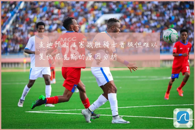 麦迪预测活塞战胜骑士晋级但难以复仇尼克斯的原因分析