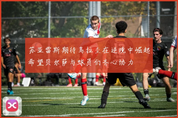 苏亚雷斯期待乌拉圭在逆境中崛起希望贝尔萨与球员们齐心协力